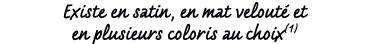 Existe en satin, en mat velout et en plusieurs coloris au choix(1)